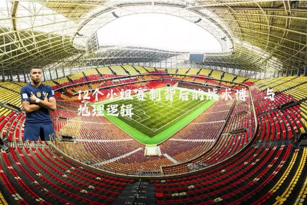 12个小组赛制背后的战术博弈与地理逻辑